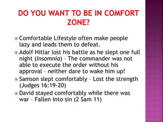  Comfortable Lifestyle often make people
lazy and leads them to defeat.
 Adolf Hitlar lost his battle as he slept one full
night (Insomnia) – The commander was not
able to execute the order without his
approval – neither dare to wake him up!
 Samson slept comfortably – Lost the strength
(Judges 16:19-20)
 David stayed comfortably while there was
war – Fallen into sin (2 Sam 11)
 