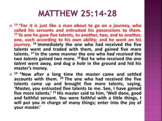  14 “For it is just like a man about to go on a journey, who
called his servants and entrusted his possessions to them.
15 To one he gave five talents, to another, two, and to another,
one, each according to his own ability; and he went on his
journey. 16 Immediately the one who had received the five
talents went and traded with them, and gained five more
talents. 17 In the same manner the one who had received the
two talents gained two more. 18 But he who received the one
talent went away, and dug a hole in the ground and hid his
master’s money.
 19 “Now after a long time the master came and settled
accounts with them. 20 The one who had received the five
talents came up and brought five more talents, saying,
‘Master, you entrusted five talents to me. See, I have gained
five more talents.’ 21 His master said to him, ‘Well done, good
and faithful servant. You were faithful with a little things, I
will put you in charge of many things; enter into the joy of
your master.’
 
