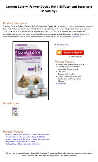 •
•
•
•
•
Comfort Zone w/ Feliway Double Refill (Diffuser and Spray sold
separately)
Product Description
Comfort Zone w/ Feliway Double Refill (Diffuser and Spray sold separately), Comfort Zone Refill with Feliway for
Cats - Refill for Comfort Zone for Cats Feline Behavior Modification Plug-In.The secret to happy cats.You've seen your cat
contently rub her face on the furniture, corners of the room, bottom of the curtains, and even you. She's marking her
surroundings with special facial pheromones. These pheromones reassure her that all is well in her little world.However, if
something stressful disturbs your cat's environment such as a new pet, visitors, moving to a new...(read more)
More Images
Related Product
Comfort Zone with Feliway for Cats Diffuser and Single Refill
Comfort Zone with Feliway for Cats Spray, 75 Milliliters
Comfort Zone with Feliway for Cats Diffuser and Single Refill
Pet Naturals Calming for Cats (21 count)
Feliway Plug-In Diffuser with bottle, 48 Milliliters
This promotional is part of Amazon Service LLC Associates Program, an affiliate advertising program designed to provide a
means for sites to earn advertising feed by advertising and linking to Amazon
Price: Check Price
Product Feature
Reduce urine marking and scratching•
Clinically proven 95% effective•
Veterinarian Recommended•
Drug free•
Contains 2 48 mL refills•
Diffuser sold separately; fits both
Comfort Zone and Feliway brand
diffusers
•
(read more)•
 