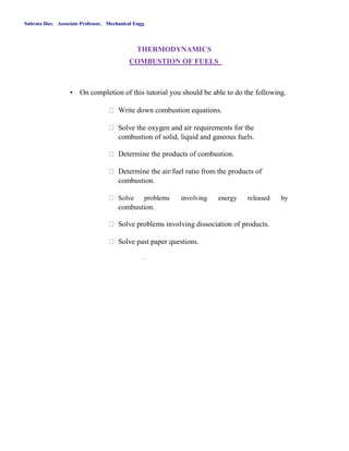 Subrata Das; Associate Professor, Mechanical Engg.
THERMODYNAMICS
COMBUSTION OF FUELS
• On completion of this tutorial you should be able to do the following.
Write down combustion equations.
Solve the oxygen and air requirements for the
combustion of solid, liquid and gaseous fuels.
Determine the products of combustion.
Determine the air/fuel ratio from the products of
combustion.
Solve problems involving energy released by
combustion.
Solve problems involving dissociation of products.
Solve past paper questions.
.
 