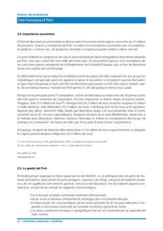 3.4. Importància econòmica
El Port de Barcelona té una incidència directa sobre l’economia d’una regió on viuen més de 21 milions
de persones. Gràcies a l’existència del Port, es reben les mercaderies necessàries per a la indústria i
la població i, a través seu, els productes destinats a l’exportació poden arribar a altres mercats.
La zona d’influència comprèn no tan sols la zona industrial de l’àrea metropolitana directament abastida
pel Port, sinó que s’estén fins més enllà del nostre país. És precisament gràcies a la consolidació de
les rutes entre països meridionals de la Mediterrània i la Comunitat Europea, que el Port de Barcelona
actua com a porta del sud d’Europa.
És difícil determinar quina traducció econòmica tenen els volums de tràfic exposats fins ara, ja que les
estadístiques són parcials, però ens ajudarà a copsar el seu abast, si considerem que les mercaderi-
es que s’han transportat a través del Port de Barcelona representen el 22% del comerç marítim cata-
là. De la mateixa manera, l’activitat del Port genera l’1,2% del producte interior brut català.
Pel que fa els principals ports(1) competidors, el Port de Barcelona es troba entre els 50 primers ports
del món quant a moviment de contenidors. Els més importants es troben situats al Sud-Est Asiàtic:
Singapur amb 27,9 milions de teus(2) i Shangai amb 26,1 milions de teus. Els ports europeus es troben
a molta distància, amb Rotterdam (10,7 milions de teus) i Hamburg (9,8 mil de teus) a la capçalera.
Aquests dos últims, clarament millor situats que Barcelona degut a la seva proximitat amb el centre
econòmic de la UE i la seva especialització. Respecte els ports de la zona Mediterrània, situats tots a
la mateixa àrea (Barcelona, València, Gènova i Marsella) es troben en competència directa per tal
d’atraure les connexions i els fluxos de tràfic que hi ha amb l’Extrem Orient i Sud Amèrica.
A Espanya, els ports de València i Barcelona (amb 3 i 2,6 milions de teus respectivament), es disputen
la segona posició després d’Algecires (3,4 milions de teus).
(1) Font: Revista Puertos nº148, juliol-desembre 2008. Les dades corresponen a l’any 2007.
(2) Teu: Unitat de mesura d’un contenidor. 1 teu =1 contenidor de 20 peus.
Per saber-ne més:
www.puertos.es
2.5. La gestió del Port
El model portuari espanyol es troba regulat per la Llei 48/2003, on es distingeix entre els ports de titu-
laritat autonòmica, bàsicament els ports pesquers, esportius i de refugi, i els ports de titularitat estatal,
es a dir, els qualificats com d’interès general, com ara el de Barcelona. Per tal d’obtenir aquesta con-
sideració, un port ha de complir les següents característiques.
> Ha d’efectuar activitats comercials marítimes internacionals.
> Ha de servir a indústries d’importància estratègica per a l’economia del pais.
> El volum anual i les característiques de les seves activitats ha de ser prou rellevants o res-
pondre a necessitats essencials de l’activitat econòmica general de l’estat.
> Les seves condicions tècniques o geogràfiques han de ser essencials per la seguretat del
tràfic marítim.
Com funciona el Port
Dossier del professorat
10 L’activitat comercial i marítima
 
