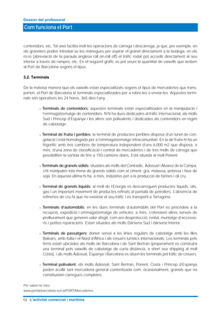 contenidors, etc. Tot això facilita molt les operacions de càrrega i descàrrega, ja que, per exemple, en
els granelers poden introduir-se les mànegues per aspirar el granel directament a la bodega, en els
ro-ro (abreviació de la paraula anglesa roll on-roll off) el tràfic rodat pot accedir directament al seu
interior a través de rampes, etc. En el següent gràfic es pot veure la quantitat de vaixells que arriben
al Port de Barcelona segons el tipus.
3.2. Terminals
De la mateixa manera que els vaixells estan especialitzats segons el tipus de mercaderies que trans-
porten, el Port de Barcelona té terminals especialitzades per a rebre-les o enviar-les. Aquestes termi-
nals són operatives les 24 hores, 365 dies l’any.
> Terminals de contenidors: aquestes terminals estan especialitzades en la manipulació i
l’emmagatzematge de contenidors. N’hi ha dues dedicades al tràfic internacional, als molls
Sud i Príncep d’Espanya i les altres són polivalents i dedicades als contenidors en règim
de cabotatge.
> Terminal de fruita i peribles: la terminal de productes peribles disposa d’un túnel de con-
gelació i està homologada per a l’emmagatzematge intracomunitari. En la de fruita hi ha un
frigorífic amb tres cambres de temperatura independent d’uns 6.000 m2 que disposa, a
més, d’una zona de classificació i control de mercaderies i de tres molls de càrrega que
possibiliten la sortida de fins a 150 camions diaris. Està situada al moll Ponent.
> Terminals de granels sòlids: situades als molls del Contradic, Adossat i Álvarez de la Campa,
s’hi manipulen tota mena de granels sòlids com el ciment, gra, melassa, potassa i fava de
soja. En aquesta última hi ha, a més, indústries per a la producció de farines i oli cru.
> Terminal de granels líquids: al moll de l’Energia es descarreguen productes líquids, olis,
gas i un important moviment de productes refinats al pantalà de petroliers. L’absència de
refineries de cru fa que no existeixi el seu tràfic i es transporti a Tarragona.
> Terminals d’automòbils: en les dues terminals d’automòbils del Port es procedeix a la
recepció, expedició i emmagatzematge de vehicles; a més, s’ofereixen altres serveis de
prelliurament que generen valor afegit, com ara desprotecció, rentat, muntatge d’accesso-
ris i petites reparacions. Estan situades als molls Dàrsena Sud i dàrsena Interior.
> Terminals de passatgers: donen servei a les línies regulars de cabotatge amb les Illes
Balears, amb Italia i el Nord d’Àfrica i als creuers turístics internacionals. Les terminals pels
ferris estan ubicades als molls de Barcelona i de Sant Bertran (properament es construirà
una terminal pels vaixells de cabotatge de curta distància, o short sea shipping al moll
Costa), i als molls Adossat, Espanya i Barcelona es situen les terminals pel tràfic de creuers.
> Terminal polivalent: els molls Adossat, Sant Bertran, Ponent, Costa i Príncep d’Espanya
poden acollir tant mercaderia general contenitzada com, ocasionalment, granels que no
constitueixin càrregues completes.
Per saber-ne més:
www.portdebarcelona.es/ca/PORT/Mercaderies
Com funciona el Port
Dossier del professorat
12 L’activitat comercial i marítima
 