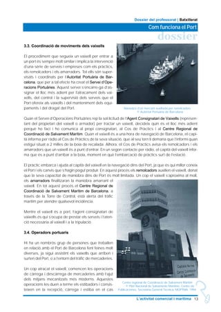 3.3. Coordinació de moviments dels vaixells
El procediment que segueix un vaixell per entrar a
un port és sempre molt similar i implica la intervenció
d’una sèrie de serveis i empreses com els pràctics,
els remolcadors i els amarradors. Tot ells són super-
visats i coordinats per l’Autoritat Portuària de Bar-
celona, que per a tal efecte ha creat el Servei d’Ope-
racions Portuàries. Aquest servei s’encarre-ga d’as-
signar el lloc més adient per l’atracament dels vai-
xells, del control i la supervisió dels serveis que el
Port ofereix als vaixells i del manteniment dels equi-
paments i del dragat del Port.
Quan el Servei d’Operacions Portuàries rep la sol·licitud de l’Agent Consignatari de Vaixells (represen-
tant del propietari del vaixell o armador) per tractar un vaixell, decideix quin és el lloc més adient
perquè ho faci i ho comunica al propi consignatari, al Cos de Pràctics i al Centre Regional de
Coordinació de Salvament Marítim. Quan el vaixell és a una hora de navegació de Barcelona, el capi-
tà informa per ràdio al Cos de Pràctics de la seva situació, que al seu torn li demana que l’informi quan
estigui situat a 2 milles de la boia de recalada. Alhora, el Cos de Pràctics avisa els remolcadors i els
amarradors que un vaixell és a punt d’entrar. En un segon contacte per ràdio, el capità del vaixell infor-
ma que és a punt d’arribar a la boia, moment en què l’embarcació de pràctics surt de l’estació.
El pràctic embarca i ajuda al capità del vaixell en la navegació dins del Port, ja que és qui millor coneix
el Port i els canvis que s’hagin pogut produir. En aquest procés els remolcadors auxilien el vaixell, donat
que la seva capacitat de maniobra dins de Port és molt limitada. Un cop el vaixell s’aproxima al moll,
els amarradors finalitzaran la maniobra amarrant el
vaixell. En tot aquest procés el Centre Regional de
Coordinació de Salvament Marítim de Barcelona, a
través de la Torre de Control, està alerta del tràfic
marítim per atendre qualsevol incidència.
Mentre el vaixell és a port, l’agent consignatari de
vaixells és qui s’ocupa de prestar els serveis i l’aten-
ció necessària al vaixell i a la tripulació.
3.4. Operadors portuaris
Hi ha un nombrós grup de persones que treballen
en relació amb el Port de Barcelona fent feines molt
diverses, ja sigui assistint els vaixells que arriben i
surten del Port, o a l’entorn del tràfic de mercaderies.
Un cop atracat el vaixell, comencen les operacions
de càrrega i descàrrega de mercaderies amb l’ajut
dels mitjans mecanitzats més moderns. Aquestes
operacions les duen a terme els estibadors i consis-
teixen en la recepció, càrrega i estiba en el cas
13L’activitat comercial i marítima
dossier
Com funciona el Port
Dossier del professorat | Batxillerat
Maniobra d’un mercant auxiliada per remolcadors
© Autoritat Portuària de Barcelona
Centre regional de Coordinació de Salvament Marítim
© Plan Nacional de Salvamento Marítimo. Centro de
Publicaciones. Secretaria General Técnica. MOPTMA. 1994.
 