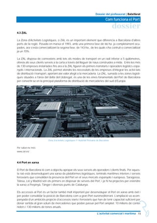 4.3 ZAL
La Zona d’Activitats Logístiques, o ZAL és un important element que diferencia a Barcelona d’altres
ports de la regió. Posada en marxa el 1993, amb una primera fase de 66 ha. ja completament ocu-
pades, ara s’està comercialitzant la segona fase, de 143 ha., de les quals s’ha contruit o comercialitzat
ja un 70%.
La ZAL disposa de connexions amb tots els modes de transport en un radi inferior a 5 quilòmetres,
ofereix als seus clients serveis a la carta a través del lloguer de naus construïdes a mida. Entre les més
de 130 empreses instal·lades fins ara a la ZAL figuren els primers transitaris i operadors logístics espa-
nyols i internacionals. La ZAL permet atendre les necessitats de les empreses d’integrar les activi-tats
de distribució i transport, aportant així valor afegit a la mercaderia. La ZAL, sumada a les zones logísti-
ques situades a l’àrea del delta del Llobregat, és una de les eines fonamentals del Port de Barcelona
per convertir-se en la principal plataforma de distribució de mercaderies del sud d’Europa.
Per saber-ne més:
www.zal.es/
4.4 Port en xarxa
El Port de Barcelona té com a objectiu apropar els seus serveis als operadors i clients finals. Per aques-
ta raò està desenvolupant una xarxa de plataformes logístiques, teminals marítimes interiors i serveis
ferroviaris que consoliden la presencia del Port en el seus mercats espanyols i europeus. Saragossa,
Tolosa, Lió y Madrid són els primers en disposar de serveis del Port, i ja hi ha projectes per estendre
la xarxa a Perpinyà, Tànger i diversos punts de Catalunya.
Els accessos al Port és un factor també molt important per desenvolupar el Port en xarxa amb èxit i
per poder consolidar la posició de Barcelona com a gran Port euromediterrani. L’ampliació va acom-
panyada d’un ambiciós projecte d’accessos viaris i ferroviaris que han de tenir capacitat suficient per
donar sortida al gran volum de mercaderies que podan passar pel Port ampliat: 10 milions de conte-
nidors i 130 milions de tones anuals.
15L’activitat comercial i marítima
dossier
Com funciona el Port
Dossier del professorat | Batxillerat
Zona d’activitats Logístiques © Autoritat Portuària de Barcelona
 
