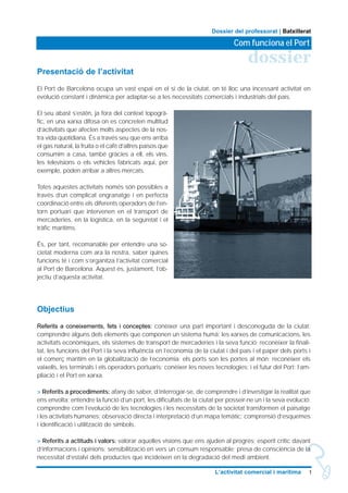 1L’activitat comercial i marítima
dossier
Com funciona el Port
Dossier del professorat | Batxillerat
Presentació de l’activitat
El Port de Barcelona ocupa un vast espai en el si de la ciutat, on té lloc una incessant activitat en
evolució constant i dinàmica per adaptar-se a les necessitats comercials i industrials del país.
El seu abast s’estén, ja fora del context topogrà-
fic, en una xarxa difosa on es concreten multitud
d’activitats que afecten molts aspectes de la nos-
tra vida quotidiana. És a través seu que ens arriba
el gas natural, la fruita o el cafè d’altres països que
consumim a casa, també gràcies a ell, els vins,
les televisions o els vehicles fabricats aqui, per
exemple, poden arribar a altres mercats.
Totes aquestes activitats només són possibles a
través d’un complicat engranatge i en perfecta
coordinació entre els diferents operadors de l’en-
torn portuari que intervenen en el transport de
mercaderies, en la logística, en la seguretat i el
tràfic marítims.
És, per tant, recomanable per entendre una so-
cietat moderna com ara la nostra, saber quines
funcions té i com s’organitza l’activitat comercial
al Port de Barcelona. Aquest és, justament, l’ob-
jectiu d’aquesta activitat.
Objectius
Referits a coneixements, fets i conceptes: conèixer una part important i desconeguda de la ciutat;
comprendre alguns dels elements que componen un sistema humà: les xarxes de comunicacions, les
activitats econòmiques, els sistemes de transport de mercaderies i la seva funció; reconèixer la finali-
tat, les funcions del Port i la seva influència en l’economia de la ciutat i del país i el paper dels ports i
el comerç marítim en la globalització de l’economia: els ports son les portes al món; reconèixer els
vaixells, les terminals i els operadors portuaris; conèixer les noves tecnologies; i el futur del Port: l’am-
pliació i el Port en xarxa.
> Referits a procediments: afany de saber, d’interrogar-se, de comprendre i d’investigar la realitat que
ens envolta; entendre la funció d’un port, les dificultats de la ciutat per posseir-ne un i la seva evolució;
comprendre com l’evolució de les tecnologies i les necessitats de la societat transformen el paisatge
i les activitats humanes; observació directa i interpretació d’un mapa temàtic; comprensió d’esquemes
i identificació i utilització de símbols.
> Referits a actituds i valors: valorar aquelles visions que ens ajuden al progrés; esperit crític davant
d’informacions i opinions; sensibilització en vers un consum responsable; presa de consciència de la
necessitat d’estalvi dels productes que incideixen en la degradació del medi ambient.
 
