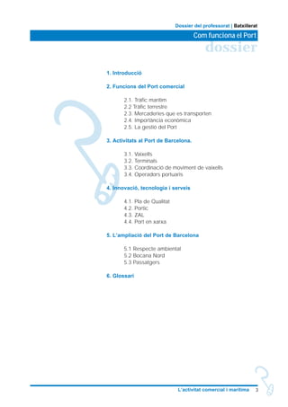 3L’activitat comercial i marítima
dossier
Com funciona el Port
Dossier del professorat | Batxillerat
1. Introducció
2. Funcions del Port comercial
2.1. Tràfic marítim
2.2 Tràfic terrestre
2.3. Mercaderies que es transporten
2.4. Importància econòmica
2.5. La gestió del Port
3. Activitats al Port de Barcelona.
3.1. Vaixells
3.2. Terminals
3.3. Coordinació de moviment de vaixells
3.4. Operadors portuaris
4. Innovació, tecnologia i serveis
4.1. Pla de Qualitat
4.2. Portic
4.3. ZAL
4.4. Port en xarxa
5. L’ampliació del Port de Barcelona
5.1 Respecte ambiental
5.2 Bocana Nord
5.3 Passatgers
6. Glossari
 