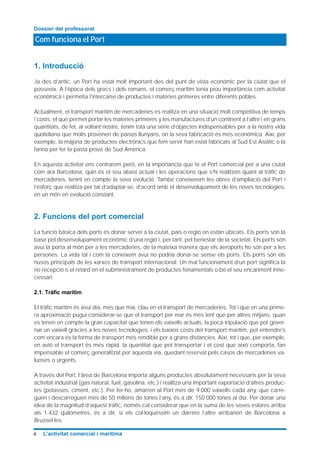 1. Introducció
Ja des d’antic, un Port ha estat molt important des del punt de vista econòmic per la ciutat que el
posseeix. A l’època dels grecs i dels romans, el comerç marítim tenia prou importància com activitat
econòmica i permetia l’intercanvi de productes i matèries primeres entre diferents pobles.
Actualment, el transport marítim de mercaderies es realitza en una situació molt competitiva de temps
i costs, el que permet portar les materies primeres y les manufactures d’un continent a l’altre i en grans
quantitats, de fet, al voltant nostre, tenim tota una sèrie d’objectes indispensables per a la nostra vida
quotidiana que molts provenen de països llunyans, on la seva fabricació és més econòmica. Així, per
exemple, la majoria de productes electrònics que fem servir han estat fabricats al Sud Est Asiàtic o la
farina per fer la pasta prové de Sud Amèrica.
En aquesta activitat ens centrarem però, en la importància que té el Port comercial per a una ciutat
com ara Barcelona, quin és el seu abast actual i les operacions que s’hi realitzen quant al tràfic de
mercaderies, tenint en compte la seva evolució. També coneixerem les obres d’ampliació del Port i
l’esforç que realitza per tal d’adaptar-se, d’acord amb el desenvolupament de les noves tecnologies,
en un món en evolució constant.
2. Funcions del port comercial
La funció bàsica dels ports és donar servei a la ciutat, país o regió on estàn ubicats. Els ports són la
base pel desenvolupament econòmic d’una regió i, per tant, pel benestar de la societat. Els ports són
avui la porta al món per a les mercaderies, de la mateixa manera que els aeroports ho són per a les
persones. La vida tal i com la coneixem avui no podria donar-se sense els ports. Els ports són els
nusos principals de les xarxes de transport internacional. Un mal funcionament d’un port significa la
no recepció o el retard en el subministrament de productes fonamentals o bé el seu encariment inne-
cessari.
2.1. Tràfic marítim
El tràfic marítim és avui dia, més que mai, clau en el transport de mercaderies. Tot i que en una prime-
ra aproximació pugui considerar-se que el transport per mar és més lent que per altres mitjans, quan
es tenen en compte la gran capacitat que tenen els vaixells actuals, la poca tripulació que pot gover-
nar un vaixell gràcies a les noves tecnologies, i els baixos costs del transport marítim, pot entendre’s
com encara és la forma de transport més rendible per a grans distàncies. Així, tot i que, per exemple,
en avió el transport és més ràpid, la quantitat que pot transportar i el cost que això comporta, fan
impensable el comerç generalitzat per aquesta via, quedant reservat pels casos de mercaderies va-
luoses o urgents.
A través del Port, l’àrea de Barcelona importa alguns productes absolutament necessaris per la seva
activitat industrial (gas natural, fuel, gasolina, etc.) i realitza una important exportació d’altres produc-
tes (potasses, ciment, etc.). Per fer-ho, amarren al Port més de 9.000 vaixells cada any, que carre-
guen i descarreguen més de 50 milions de tones l’any, és a dir, 150.000 tones al dia. Per donar una
idea de la magnitud d’aquest tràfic, només cal considerar que en la suma de les seves eslores arriba
als 1.432 quilòmetres, és a dir, si els col·loquéssim un darrere l’altre arribarien de Barcelona a
Brussel·les.
Com funciona el Port
Dossier del professorat
4 L’activitat comercial i marítima
 