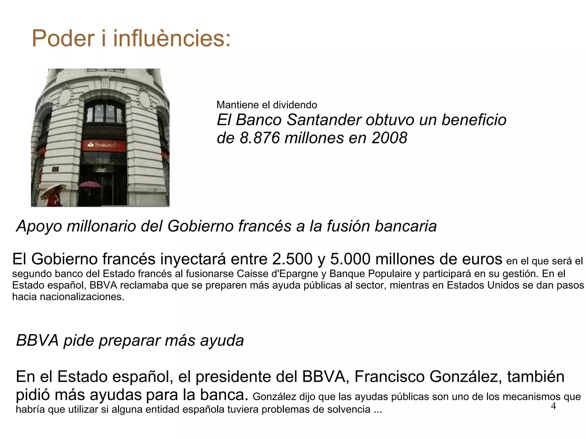 Poder i influències: Mantiene el dividendo El Banco Santander obtuvo un beneficio de 8.876 millones en 2008 Apoyo millonario del Gobierno francés a la fusión bancaria El Gobierno francés inyectará entre 2.500 y 5.000 millones de euros   en el que será el segundo banco del Estado francés al fusionarse Caisse d'Epargne y Banque Populaire y participará en su gestión. En el Estado español, BBVA reclamaba que se preparen más ayuda públicas al sector, mientras en Estados Unidos se dan pasos hacia nacionalizaciones. BBVA pide preparar más ayuda En el Estado español, el presidente del BBVA, Francisco González, también pidió más ayudas   para la banca.   González dijo que las ayudas públicas son uno de los mecanismos que habría que utilizar si alguna entidad española tuviera problemas de solvencia ... 