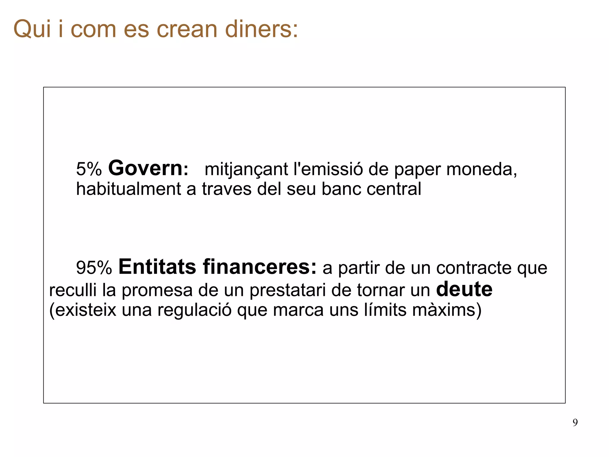 Qui i com es crean diners:   5%  Govern :   mitjançant l'emissió de paper moneda,  habitualment a traves del seu banc central 95%  Entitats financeres:   a   partir de un contracte que reculli la promesa de un prestatari de tornar un  deute (existeix una regulació que marca uns límits màxims) 