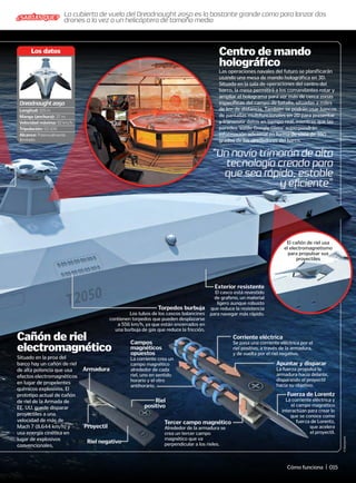 Torpedos burbuja
Los tubos de los cascos balancines
contienen torpedos que pueden desplazarse
a 556 km/h, ya que están encerrados en
una burbuja de gas que reduce la fricción.
Exterior resistente
El casco está revestido
de grafeno, un material
ligero aunque robusto
que reduce la resistencia
para navegar más rápido.
“Un navío trimarán de alta
tecnología creado para
que sea rápido, estable
y eficiente”
©
Startpoint
Las operaciones navales del futuro se planificarán
usando una mesa de mando holográfica en 3D.
Situada en la sala de operaciones del centro del
barco, la mesa permitirá a los comandantes rotar y
ampliar el holograma para ver más de cerca zonas
específicas del campo de batalla, situadas a miles
de km de distancia. También se podrán usar bancos
de pantallas multifuncionales en 2D para presentar
y transmitir datos en tiempo real, mientras que las
paredes ‘estilo Google Glass’ superpondrán
información adicional en forma de vista de 360
grados de los alrededores del barco.
Situado en la proa del
barco hay un cañón de riel
de alta potencia que usa
efectoselectromagnéticos
en lugar de propelentes
químicos explosivos. El
prototipo actual de cañón
de riel de la Armada de
EE. UU. puede disparar
proyectiles a una
velocidad de más de
Mach 7 (8.644 km/h) y
usa energía cinética en
lugar de explosivos
convencionales.
Centro de mando
holográfico
Cañón de riel
electromagnético
El cañón de riel usa
el electromagnetismo
para propulsar sus
proyectiles
Riel
positivo
Riel negativo
Armadura
Proyectil
Longitud: 155 m
Manga (anchura): 37 m
Velocidad máxima: 92 km/h
Tripulación: 50-100
Alcance: Potencialmente
ilimitado
Los datos
Dreadnought2050
Tercer campo magnético
Alrededor de la armadura se
crea un tercer campo
magnético que va
perpendicular a los rieles.
Campos
magnéticos
opuestos
La corriente crea un
campo magnético
alrededor de cada
riel, uno en sentido
horario y el otro
antihorario.
Fuerza de Lorentz
La corriente eléctrica y
el campo magnético
interactúan para crear lo
que se conoce como
fuerza de Lorentz,
que acelera
el proyectil.
Apuntar y disparar
La fuerza propulsa la
armadura hacia delante,
disparando el proyectil
hacia su objetivo.
Corriente eléctrica
Se pasa una corriente eléctrica por el
riel positivo, a través de la armadura,
y de vuelta por el riel negativo.
La cubierta de vuelo del Dreadnought 2050 es lo bastante grande como para lanzar dos
drones a la vez o un helicóptero de tamaño medio
¿SABÍAS QUE?
Cómo funciona | 015
 