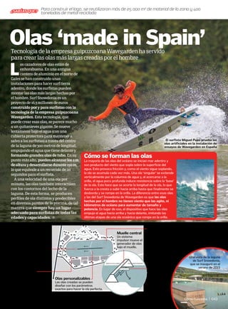 L
os cazadores de olas están de
enhorabuena. En una antigua
cantera de aluminio en el norte de
Gales se han construido unas
instalaciones para hacer surf tierra
adentro, donde los surfistas pueden
montar las olas más largas hechas por
el hombre. Surf Snowdonia es un
proyecto de 16,5 millones de euros
construido por y para surfistas con la
tecnología de la empresa guipuzcoana
Wavegarden. Esta tecnología, que
puede crear esas olas, se parece mucho
a un quitanieves gigante. Se mueve
lentamente bajo el agua (con una
cubierta protectora para mantener a
salvo a los surfistas) a través del centro
de la laguna de 300 metros de longitud,
empujando el agua que tiene delante y
formando grandes olas de tubo. En su
punto más alto, puedenalcanzarlos2m
dealturaydesarrollarsedurante150m,
lo que equivale a un recorrido de 20
segundos para el surfista.
A una velocidad de una ola por
minuto, las olas también interactúan
con los contornos del lecho de la
laguna. De esta forma, se producen
perfiles de ola distintos y predecibles
en diversos puntos de la piscina, de tal
manera que siempre hay un lugar
adecuado para surfistas de todas las
edades y capacidades.
TecnologíadelaempresaguipuzcoanaWavegardenhaservido
paracrearlasolasmáslargascreadasporelhombre
Olas ‘made in Spain’
El surfista Miguel Pupo prueba las
olas artificiales en la instalación de
ensayos de Wavegarden en España
La mayoría de las olas del océano se inician mar adentro y
son producto del viento que sopla sobre la superficie del
agua. Esto provoca fricción y, como el viento sigue soplando,
la ola se acumula cada vez más. Una ola ‘singular’ se extiende
verticalmente por la columna de agua y, al acercarse a la
orilla, el agua poco profunda induce resistencia sobre la ‘base’
de la ola. Esto hace que se acorte la longitud de la ola, lo que
fuerza a la cresta a subir hacia arriba hasta que finalmente se
desborda y se rompe en la orilla. La diferencia entre esas olas
y las del Surf Snowdonia de Wavegarden es que las olas
hechas por el hombre no tienen viento que las agite, ni
kilómetros de océano para aumentar de tamaño y
potencia. En lugar de eso, el dispositivo que hace las olas
empuja el agua hacia arriba y hacia delante, imitando las
últimas etapas de una ola oceánica que rompe en la orilla.
Cómo se forman las olas
Así es la laguna de surf
artificial que crea olas
Surfistas
Hasta 52 surfistas a la
vez pueden montar
las olas en la laguna.
Tecnología
punta
Suministro de agua
El agua de lluvia de la
montaña pasa a través de
una planta hidroeléctrica
cercana antes de usarse
para las olas de la laguna.
Revestimiento
de la laguna
El revestimiento exclusivo
de rejilla de las orillas está
diseñado para disipar la
energía creada por las olas.
Recorridos
reversibles
Como el sistema se
mueve hacia delante
y hacia atrás en la
laguna, los
surfistas
pueden montar
las olas en
ambas
direcciones.
Olas personalizables
Las olas creadas se pueden
diseñar con los parámetros
exactos para hacer la ola perfecta.
Tecnología informática
En cada extremo del muelle
central hay unas torres que
albergan la tecnología
informática que controla el
sistema generador de olas.
Una vista de la laguna
de Surf Snowdonia,
que se inauguró en el
verano de 2015
©
Wavegarden
Para construir el lago, se reutilizaron más de 25.000 m3
de material de la zona y 400
toneladas de metal reciclado
¿SABÍAS QUE?
Cómo funciona | 043
Muelle central
Un sistema
impulsor mueve el
generador de olas
bajo el muelle.
 