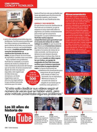 Los 10 años de
historia de
2005
El primer vídeo de
YouTube fue cargado por
el cofundador del sitio
Jawed Karim. Se trata de
un clip de 18 segundos
de él en el zoo.
2006
Google compra
YouTube por 1.500
millones de € en
acciones. El sitio ahora
tiene unos 72 millones
de visitantes cada mes.
2007
Se lanza YouTube Mobile
para que los usuarios
puedan ver vídeos en
sus smartphones, y el
sitio empieza a mostrar
anuncios.
2008
Se añade la
compatibilidad con
HD 720p, que permite
cargar y ver vídeos
en alta definición por
primera vez.
YouTube era
una de las
aplicaciones
originales del
iPhone
El primer
vídeo de
YouTube ha
tenido más
de 24
millones de
visitas desde
que se cargó
Cada vídeo cargado en YouTube se
almacena en al menos uno de los 14
centros de datos de Google repartidos por
todo el mundo. Estos enormes edificios
contienen miles de servidores: los
potentes ordenadores que gestionan las
búsquedas que Google hace cada día
también almacenan nuestros vídeos.
Unas torres de refrigeración gigantes
mantienen la temperatura del interior en
27° C constantes para que los equipos
funcionen de manera fluida, y cada dato
se almacena en dos servidores como
mínimo. Los centros de datos también se
pueden comunicar entre sí para enviar
información entre ellos. Cuando cargamos
un vídeo, se almacena en el centro de
datos más cercano, pero cuando alguien
quiere reproducirlo, el vídeo se envía a su
centro de datos más cercano a él.
Además, en caso de un incendio u otro
desastre, los datos no se perderían.
Almacenamiento
Los centros de datos de Google están en
Europa, Asia, Norteamérica y Sudamérica
pero este método presentaba algunos
problemas. Con frecuencia sucedía que
los vídeos nuevos se mandaban a la
parte inferior de la lista y sus recuentos
de visitas no tenían casi posibilidades
de crecer, y también permitía que los
usuarios manipulasen su
clasificación haciendo clic en su
vídeo, ya que al hacer clic en el icono
de reproducir contaba como una visita.
Para combatir esos problemas,
YouTube ha cambiado a un nuevo
sistema de medir la calidad de un
vídeo mediante la duración del tiempo
que se ha visto. Si varios usuarios han
dejado de verlo tras algunos
segundos, esto sugiere que
el vídeo tenía una
miniatura o un título
engañosos y que no
ofrecía a los espectadores
lo que estaban buscando,
mientras que si lo veían
hasta el final era más que probable que
fuese apropiado para los términos de
búsqueda usados y, por lo tanto,
merecedor de una clasificación alta.
google y sus secretos
El resto de los trucos de clasificación de
YouTube son un misterio, ya que la
empresa es muy reservada sobre su
algoritmo y lo cambia constantemente
para evitar que los usuarios lo
manipulen. Lo que sí sabemos es que
YouTube realiza algunas
comprobaciones para garantizar que
el recuento de visitas de un vídeo
indique su calidad, lo que se pone de
manifiesto por el misterioso número
301. Podemos haber observado que
cuando el recuento de visitas de un
vídeo asciende, con frecuencia se
detiene en este número durante
algunas horas o incluso días. Esto se
debe a que cuando un vídeo supera
las 300 visitas, un equipo de
empleados de YouTube tiene que
verificar que el número represente
con precisión la popularidad del
vídeo. Lo hacen analizando las
estadísticas de visualización para
asegurarse de que la gente
está viendo el vídeo y no
haciendo clic en reproducir.
Mientras lo hacen, el
recuento de visitas se
congela en 301 hasta que se
confirma como genuino.
“El sitio solía clasificar sus vídeos según el
número de veces que se habían visto, pero
este método presentaba algunos problemas”
Cada día
se ven en
Facebook más de
500
años de vídeos
de YouTube
Cienciaytecnología
048 | Cómofunciona
 
