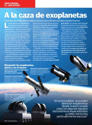 “En la actualidad, se pueden
detectar exoplanetas
desde nuestra propia
casa con algunos equipos
astronómicos especializados
y cielos nocturnos
particularmente oscuros”
L
os científicos ya sospechaban
que existían los exoplanetas –
planetas más allá de nuestro
Sistema Solar – varios cientos de años
antes de que se realizase la primera
detección confirmada. En 1992 se
confirmó la detección de un objeto
de masa planetaria orbitando a un
tipo de estrella, conocido como un
púlsar de milisegundo. Para aquella
observación se necesitó la potencia
del radiotelescopio gigante de
Arecibo en Puerto Rico y algo de
reflexión innovadora, técnicas que
ahora son un procedimiento estándar
en la búsqueda de mundos distantes.
En la actualidad se pueden detectar
exoplanetas desde nuestra propia
casa con algunos equipos
astronómicos especializados y cielos
Descubrelosmétodosactualesyfuturosparadivisarmundosextraterrestres
A la caza de exoplanetas
Observatorios terrestres
El Observatorio Europeo Austral
(ESO) en Chile cuenta con algunos
de los mejores telescopios
terrestres del mundo.
Telescopio Espacial Hubble
El Hubble es un valioso activo en la
búsqueda de exoplanetas, pero su
tecnología es antigua y pronto
estará fuera de servicio.
Telescopio Espacial Spitzer
Con algunos ajustes ingeniosos
de hardware, este instrumento de
infrarrojos se ha transformado en
un cazador de planetas. Observatorio
espacial Kepler
A pesar de un fallo que puso en
peligro toda la misión, el Kepler
ha seguido buscando planetas y
ha conseguido la mayoría de los
descubrimientos confirmados
de exoplanetas hasta la fecha.
Estos son (o serán) los telescopios
más potentes que
buscarán nuevos mundos
Búsqueda de exoplanetas,
ahora y en el futuro
nocturnos particularmente oscuros.
Pero son los grandes observatorios
terrestres y espaciales controlados
por diversas organizaciones y
agencias gubernamentales de todo el
mundo los que han hecho casi 2.000
detecciones confirmadas hasta la
fecha. La mayoría de esos
descubrimientos los han realizado
telescopios espaciales desde su
posición aventajada a 1,5 millones de
km de distancia de la atmósfera de la
Tierra, que oscurece la observación.
El Hubble, que ya llevaba en órbita
dos años cuando se confirmó el
primer exoplaneta, ha encontrado
varios y ha contribuido a descubrir
otros muchos, pero no es el cazador
de mayor éxito. Ese galardón le
corresponde a lanaveespacialKepler
delaNASA, un cazador especializado
de mundos extraterrestres que logró
superar la marca de 1.000exoplanetas
confirmados a principios de 2015.
Por supuesto, el número total de
exoplanetas descubierto es una gota
en el océano: el telescopio Gaia se
lanzó a finales de 2013 para mapear
mil millones de estrellas, o cerca del
1% de nuestra propia galaxia, y
ayudará a la búsqueda de nuevos
mundos encontrando las estrellas a
las que orbitan. Pero teniendo en
cuenta que se estima una media de
un planeta por cada estrella de la
Vía Láctea, aún nos queda mucho por
recorrer.
Eluniverso
062 | Cómofunciona
 