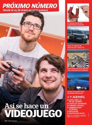 próximo número
Desdeel25deeneroenestequiosco
098 | Cómofunciona
yademás
n 
¿está cerca el
fin del mundo?
n 
castillos japoneses
n 
turismo espacial
n Temperaturas
extremas
n depilación
n 
protección solar
Lacienciadetrásdel
magnetismoaldetalle
Pontealvolantedel
espectacularTeslaS85
Cómosobrevivenlasplantas
ylos animalesenlasabana
Conoceloslugaresmás
increíblesdelmundo
©
NASA;
Tesla
NOTA: Por necesidades de paginación,
algunos de los reportajes anunciados
podrían verse alterados.
Así se hace un
VIDEOjuego
 