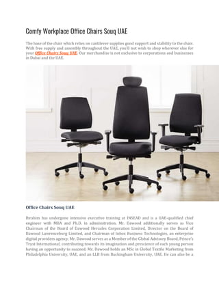 Comfy Workplace Office Chairs Souq UAE
The base of the chair which relies on cantilever supplies good support and stability to the chair.
With free supply and assembly throughout the UAE, you'll not wish to shop wherever else for
your Office Chairs Souq UAE. Our merchandise is not exclusive to corporations and businesses
in Dubai and the UAE.
Office Chairs Souq UAE
Ibrahim has undergone intensive executive training at INSEAD and is a UAE-qualified chief
engineer with MBA and Ph.D. in administration. Mr. Dawood additionally serves as Vice
Chairman of the Board of Dawood Hercules Corporation Limited, Director on the Board of
Dawood Lawrenceburg Limited, and Chairman of Inbox Business Technologies, an enterprise
digital providers agency. Mr. Dawood serves as a Member of the Global Advisory Board, Prince’s
Trust International, contributing towards its imagination and prescience of each young person
having an opportunity to succeed. Mr. Dawood holds an MSc in Global Textile Marketing from
Philadelphia University, UAE, and an LLB from Buckingham University, UAE. He can also be a
 