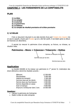 Cours de comptabilité financière par Mamadou Guèye professeur technique à l’ENSETP/UCAD
CHAPITRE 2 : LES FONDEMENTS DE LA COMPTABILITE

PLAN

       1)   Le bilan
       2)   Le compte
       3)   Le journal
       4)   Le grand livre
       5)   La balance
       6)   Le compte de résultat provisoire et le bilan provisoire


I/ LE BILAN

       C’est un document résumant à une date donnée d’une part l’origine des moyens mis
en œuvre (passif), d’autre part l’emploi qui en a été fait (actif). Il est établi après la clôture
de l’exercice (31 décembre).

        Il permet de mesurer le patrimoine d’une entreprise, sa fortune, sa richesse, sa
situation nette.

       Patrimoine  Biens + Créances+ Trésorerie – Dettes
                                                            Sommes en banques et en caisse

                                          Sommes dues par les tiers

                                                                      Sommes dues aux tiers



Application
       La Société DIAGNE et Cie évaluer son patrimoine le 1er janvier N. L’estimation des
divers éléments a donné les résultats suivants :

              Bâtiment                                  12 500 000
              Marchandises                               5 000 000
              Matériel de transport                      2 500 000
              Sommes dues par les clients                4 000 000
              Somme dues aux fournisseurs                3 500 000
              Somme disponible en caisse                 1 000 000
              Avoir en banque                            4 000 000
              Emprunt à rembourser dans 3 ans           10 000 000

Questions :
   Calculer le patrimoine de l’entreprise
   Etablir le bilan de cette entreprise



     Cours de comptabilité financière par Mamadou Guèye formateur à l’ENSETP de Dakar           3
 