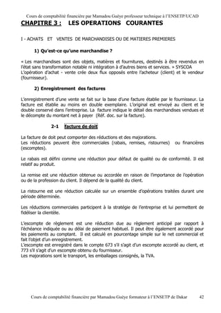 Cours de comptabilité financière par Mamadou Guèye professeur technique à l’ENSETP/UCAD
CHAPITRE 3 :            LES OPERATIONS COURANTES

I - ACHATS ET VENTES DE MARCHANDISES OU DE MATIERES PREMIERES

      1) Qu’est-ce qu’une marchandise ?

« Les marchandises sont des objets, matières et fournitures, destinés à être revendus en
l’état sans transformation notable ni intégration à d’autres biens et services. » SYSCOA
L’opération d’achat - vente crée deux flux opposés entre l’acheteur (client) et le vendeur
(fournisseur).

      2) Enregistrement des factures

L’enregistrement d’une vente se fait sur la base d’une facture établie par le fournisseur. La
facture est établie au moins en double exemplaire. L’original est envoyé au client et le
double conservé dans l’entreprise. La facture indique le détail des marchandises vendues et
le décompte du montant net à payer (Réf. doc. sur la facture).

               2-1    facture de doit

La facture de doit peut comporter des réductions et des majorations.
Les réductions peuvent être commerciales (rabais, remises, ristournes)        ou financières
(escomptes).

Le rabais est défini comme une réduction pour défaut de qualité ou de conformité. Il est
relatif au produit.

La remise est une réduction obtenue ou accordée en raison de l’importance de l’opération
ou de la profession du client. Il dépend de la qualité du client.

La ristourne est une réduction calculée sur un ensemble d’opérations traitées durant une
période déterminée.

Les réductions commerciales participent à la stratégie de l’entreprise et lui permettent de
fidéliser la clientèle.

L’escompte de règlement est une réduction due au règlement anticipé par rapport à
l’échéance indiquée ou au délai de paiement habituel. Il peut être également accordé pour
les paiements au comptant. Il est calculé en pourcentage simple sur le net commercial et
fait l’objet d’un enregistrement.
L’escompte est enregistré dans le compte 673 s’il s’agit d’un escompte accordé au client, et
773 s’il s’agit d’un escompte obtenu du fournisseur.
Les majorations sont le transport, les emballages consignés, la TVA.




     Cours de comptabilité financière par Mamadou Guèye formateur à l’ENSETP de Dakar       42
 