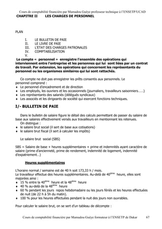 Cours de comptabilité financière par Mamadou Guèye professeur technique à l’ENSETP/UCAD
CHAPITRE II        LES CHARGES DE PERSONNEL



PLAN

      I.     LE BULLETIN DE PAIE
      II.    LE LIVRE DE PAIE
      III.   L’ETAT DES CHARGES PATRONALES
      IV.    COMPTABILISATION
      V.
 Le compte « personnel » enregistre l’ensemble des opérations qui
interviennent entre l’entreprise et les personnes qui lui sont liées par un contrat
de travail. Par extension, les opérations qui concernent les représentants du
personnel ou les organismes similaires qui lui sont rattachés.

   Ce compte ne doit pas enregistrer les prêts consentis aux personnels. Le
personnel comprend :
 Le personnel d’encadrement et de direction
 Les employés, les ouvriers et les occasionnels (journaliers, travailleurs saisonniers……)
 Les représentants des salariés (délégués syndicaux)
 Les associés et les dirigeants de société qui exercent fonctions techniques.

I/- BULLETIN DE PAIE

   Dans le bulletin de salaire figure le détail des calculs permettant de passer du salaire de
base aux salaires effectivement versés aux travailleurs en mentionnant les retenues.
   On distingue :
 le salaire brut social (il sert de base aux cotisations)
 le salaire brut fiscal (il sert à calculer les impôts)

   Le salaire brut social (SBS)

SBS = Salaire de base + heures supplémentaires + prime et indemnités ayant caractère de
salaire (prime d’ancienneté, prime de rendement, indemnité de logement, indemnité
d’expatriement…)

       Heures supplémentaires

L’horaire normal / semaine est de 40 h soit 173,33 h / mois.
Le travailleur effectue des heures supplémentaires. Au-delà de 40ième heure, elles sont
majorées ainsi :
 15 % entre la 40ième heure et la 48ième heure
 40 % au-delà de la 48ième heure
 60 % pendant les jours repos hebdomadaire ou les jours fériés et les heures effectuées
   de nuit (de 22 h à 5h du matin).
 100 % pour les heures effectuées pendant la nuit des jours non ouvrables.

Pour calculer le salaire brut, on se sert d’un tableau de décompte :


     Cours de comptabilité financière par Mamadou Guèye formateur à l’ENSETP de Dakar        67
 