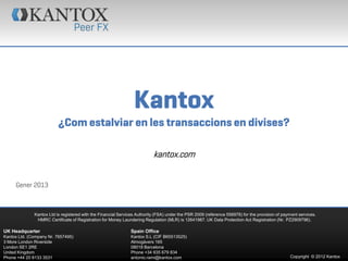 Kantox
                          ¿Com estalviar en les transaccions en divises?

                                                                           kantox.com


     Gener 2013



              Kantox Ltd is registered with the Financial Services Authority (FSA) under the PSR 2009 (reference 556978) for the provision of payment services.
               HMRC Certificate of Registration for Money Laundering Regulation (MLR) is 12641987. UK Data Protection Act Registration (Nr. PZ2909796).

UK Headquarter                                                 Spain Office
Kantox Ltd. (Company Nr. 7657495)                              Kantox S.L (CIF B65513525)
3 More London Riverside                                        Almogàvers 165
London SE1 2RE                                                 08018 Barcelona
United Kingdom                                                 Phone +34 935 679 834
Phone +44 20 8133 3531                                         antonio.rami@kantox.com                                                           Copyright © 2012 Kantox
 