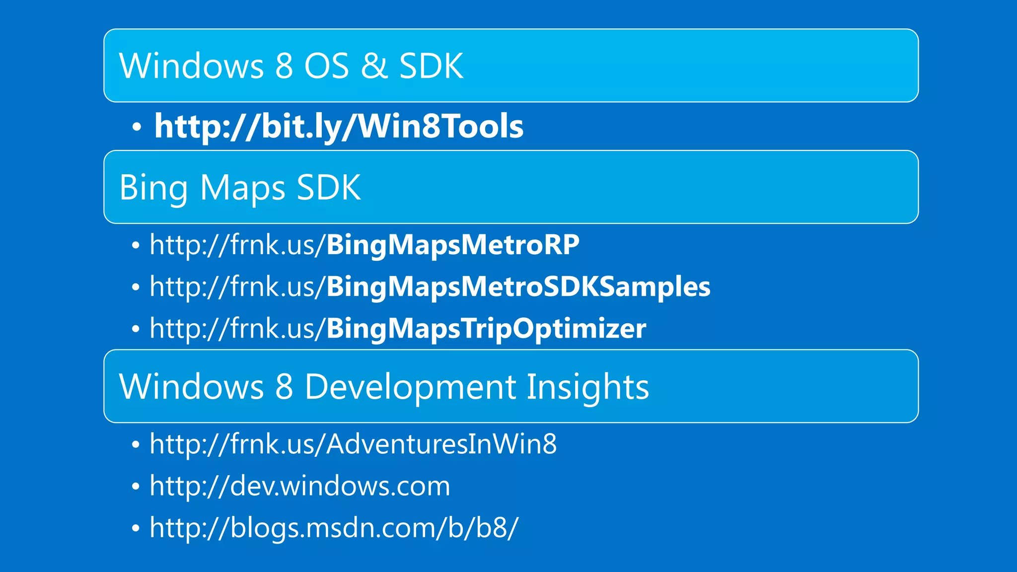Windows 8 OS & SDK • http://bit.ly/Win8Tools Bing Maps SDK • http://frnk.us/BingMapsMetroRP • http://frnk.us/BingMapsMetroSDKSamples • http://frnk.us/BingMapsTripOptimizer Windows 8 Development Insights • http://frnk.us/AdventuresInWin8 • http://dev.windows.com • http://blogs.msdn.com/b/b8/ 