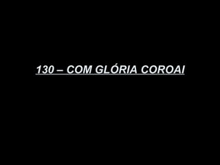 130 – COM GLÓRIA COROAI
 