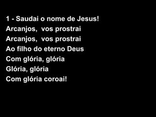 1 - Saudai o nome de Jesus!
Arcanjos, vos prostrai
Arcanjos, vos prostrai
Ao filho do eterno Deus
Com glória, glória
Glória, glória
Com glória coroai!
 