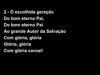 2 - Ó escolhida geração
Do bom eterno Pai,
Do bom eterno Pai
Ao grande Autor da Salvação
Com glória, glória
Glória, glória
Com glória coroai!
 