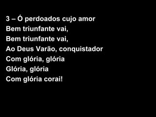 3 – Ó perdoados cujo amor
Bem triunfante vai,
Bem triunfante vai,
Ao Deus Varão, conquistador
Com glória, glória
Glória, glória
Com glória corai!
 