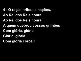 4 - Ó raças, tribos e nações,
Ao Rei dos Reis honrai!
Ao Rei dos Reis honrai!
A quem quebrou vossos grilhões
Com glória, glória
Glória, glória
Com glória coroai!
 