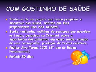 COM GOSTINHO DE SAÚDE
 Trata-se de um projeto que busca pesquisar e
incentivar nos alunos, hábitos que lhes
proporcionem uma vida saudável.
 Serão realizadas rodinhas de conversa que abordem
os temas; pesquisas na Internet sobre a
importância dos alimentos em nossa saúde; criação
de uma coreografia; produção de textos coletivos.
 Público Alvo:Turma 1301 (3º ano do Ensino
Fundamental)
 Período:30 dias
 