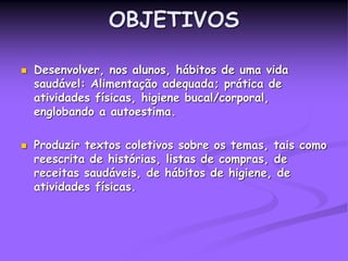 OBJETIVOS
 Desenvolver, nos alunos, hábitos de uma vida
saudável: Alimentação adequada; prática de
atividades físicas, higiene bucal/corporal,
englobando a autoestima.
 Produzir textos coletivos sobre os temas, tais como
reescrita de histórias, listas de compras, de
receitas saudáveis, de hábitos de higiene, de
atividades físicas.
 