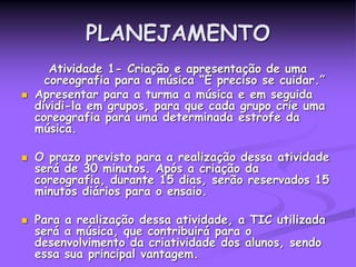 PLANEJAMENTO
Atividade 1- Criação e apresentação de uma
coreografia para a música “É preciso se cuidar.”
 Apresentar para a turma a música e em seguida
dividi-la em grupos, para que cada grupo crie uma
coreografia para uma determinada estrofe da
música.
 O prazo previsto para a realização dessa atividade
será de 30 minutos. Após a criação da
coreografia, durante 15 dias, serão reservados 15
minutos diários para o ensaio.
 Para a realização dessa atividade, a TIC utilizada
será a música, que contribuirá para o
desenvolvimento da criatividade dos alunos, sendo
essa sua principal vantagem.
 
