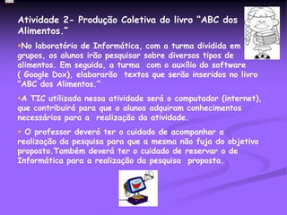 Atividade 2- Produção Coletiva do livro “ABC dos
Alimentos.”
No laboratório de Informática, com a turma dividida em
grupos, os alunos irão pesquisar sobre diversos tipos de
alimentos. Em seguida, a turma com o auxílio do software
( Google Dox), elaborarão textos que serão inseridos no livro
“ABC dos Alimentos.”
A TIC utilizada nessa atividade será o computador (internet),
que contribuirá para que o alunos adquiram conhecimentos
necessários para a realização da atividade.
 O professor deverá ter o cuidado de acompanhar a
realização da pesquisa para que a mesma não fuja do objetivo
proposto.Também deverá ter o cuidado de reservar o de
Informática para a realização da pesquisa proposta.
 
