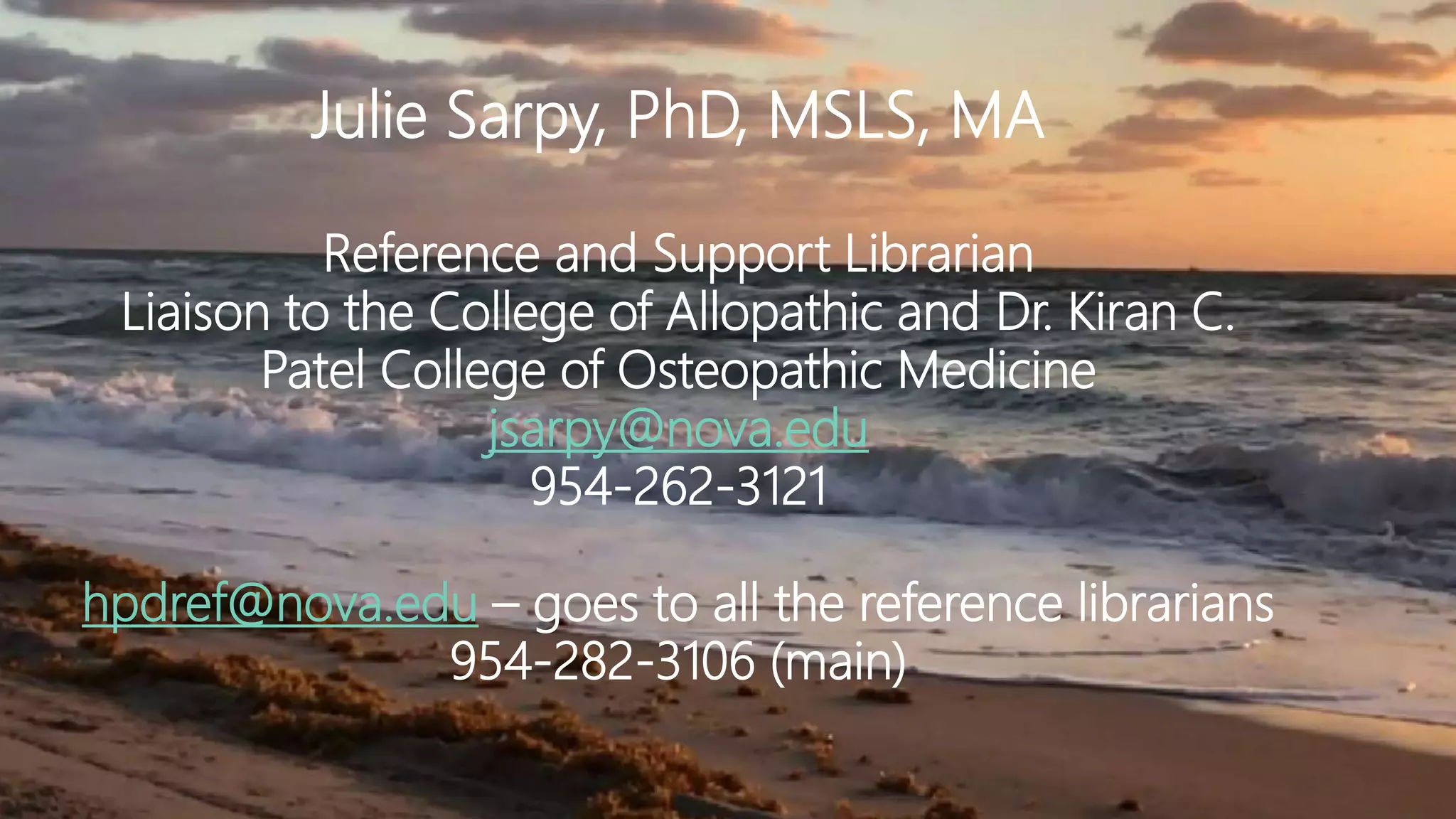 Julie Sarpy, PhD, MSLS, MA
Reference and Support Librarian
Liaison to the College of Allopathic and Dr. Kiran C.
Patel College of Osteopathic Medicine
jsarpy@nova.edu
954-262-3121
hpdref@nova.edu – goes to all the reference librarians
954-282-3106 (main)
 