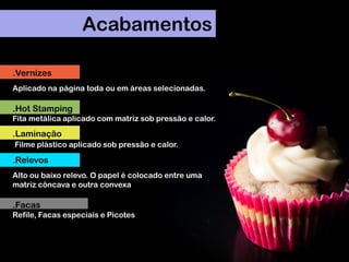Acabamentos
.Vernizes
Aplicado na página toda ou em áreas selecionadas.
.Hot Stamping
Fita metálica aplicado com matriz sob pressão e calor.
.Laminação
Filme plástico aplicado sob pressão e calor.
.Relevos
Alto ou baixo relevo. O papel é colocado entre uma
matriz côncava e outra convexa
.Facas
Refile, Facas especiais e Picotes
 