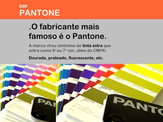 .O fabricante mais
famoso é o Pantone.
A marca virou sinônimo de tinta extra que
entra como 6a
ou 7a
cor, além do CMYK:
Dourado, prateado, fluorescente, etc.
PANTONE
cor
 