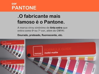 .O fabricante mais
famoso é o Pantone.
A marca virou sinônimo de tinta extra que
entra como 6a
ou 7a
cor, além do CMYK:
Dourado, prateado, fluorescente, etc.
PANTONE
cor
 