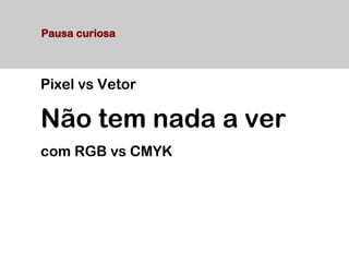 Pixel vs Vetor
Não tem nada a ver
com RGB vs CMYK
Pausa curiosa
 