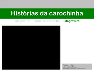 Histórias da carochinha
Xilogravura • Gravura em metal • Litogravura
Pressure + Ink:
Lithography Process
https://www.youtube.com/watch?v=nUXDltQfqSA
 