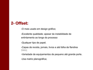 2- Offset:
-O mais usado em design gráfico;
-Excelente qualidade; apesar da instabilidade de
entintamento ao longo do processo
-Qualquer tipo de papel;
-Capas de revista, jornais, livros e até folha de flandres
(lata);
-Variedade de equipamentos de pequeno até grande porte.
-Usa matriz planográfica;
 