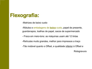 -Matrizes de baixo custo
-Rótulos e embalagens de baixo custo, papel de presente,
guardanapos, toalhas de papel, sacos de supermercado
- Fraca em meio-tons: as máquinas usam até 12 tintas
-Retículas muito grandes, melhor para impressos a traço
-Tão instável quanto o Offset, e qualidade inferior à Offset e
Rotogravura
Flexografia:
 