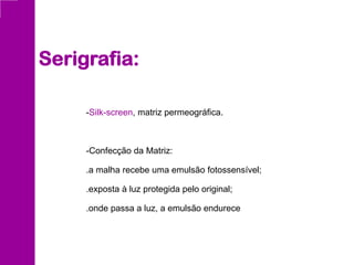 -Silk-screen, matriz permeográfica.
-Confecção da Matriz:
.a malha recebe uma emulsão fotossensível;
.exposta à luz protegida pelo original;
.onde passa a luz, a emulsão endurece
Serigrafia:
 