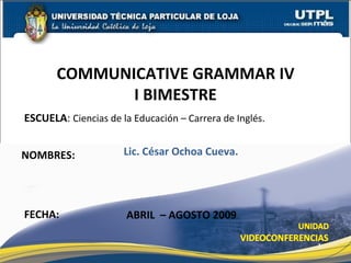 ESCUELA :  Ciencias de la Educación – Carrera de Inglés. NOMBRES: COMMUNICATIVE GRAMMAR IV I BIMESTRE FECHA: Lic. César Ochoa Cueva. ABRIL  – AGOSTO 2009 