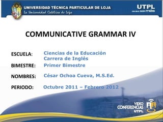 COMMUNICATIVE GRAMMAR IV  ESCUELA : NOMBRES: Ciencias de la Educación  Carrera de Inglés César Ochoa Cueva, M.S.Ed. BIMESTRE: Primer Bimestre PERIODO: Octubre 2011 – Febrero 2012 