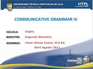 COMMUNICATIVE GRAMMAR IV   ESCUELA : NOMBRES: Inglés César Ochoa Cueva, M.S.Ed. BIMESTRE: Segundo Bimestre Abril Agosto 2011 