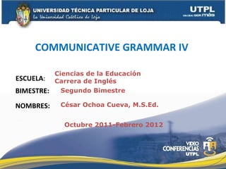 COMMUNICATIVE GRAMMAR IV   ESCUELA : NOMBRES: Ciencias de la Educación  Carrera de Inglés César Ochoa Cueva, M.S.Ed. BIMESTRE: Segundo Bimestre Octubre 2011-Febrero 2012 