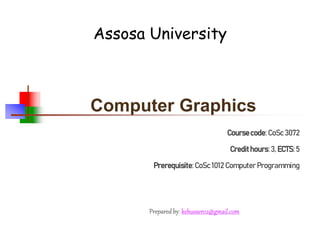 Computer Graphics
Coursecode:CoSc 3072
Credithours:3, ECTS:5
Prerequisite:CoSc 1012 Computer Programming
Assosa University
Preparedby: kehussen12@gmail.com
 