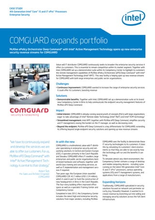 CASE STUDY
4th Generation Intel®Core™i5 and i7 vPro™Processors
Enterprise Security
COMGUARD expands portfolio
Value-add IT distributor COMGUARD continuously seeks to broaden the enterprise security services it
offers to customers. This is essential to remain competitive within its market segment. Together with
Intel, COMGUARD set up a demonstration suite within its Competency Center to highlight to customers
the remote management capabilities of McAfee ePolicy Orchestrator (ePO) Deep Command* with Intel®
Active Management Technology (Intel® AMT)1
. This new facility is helping open up new revenue streams
for COMGUARD with both large enterprises and public sector organizations.
Challenges
• Continuous improvement. COMGUARD wanted to increase the range of enterprise security services
it could offer its customers, boosting revenue
Solutions
• Demonstrable benefits. Together with Intel, COMGUARD set up a demonstration suite at its brand
new Competency Center in Brno to help communicate the endpoint security management features of
McAfee ePO Deep Command
Impact
• Initial interest. COMGUARD is already running several proofs of concepts (PoCs) with large organizations
eager to take advantage of Intel® Remote Wake Technology (Intel® RWT) and Intel® KVM technology2
• Streamlined management. Intel AMT, together with McAfee ePO Deep Command, simplifies security
and IT management, easing the burden on the IT manager, as well as decreasing costs
• Beyond the endpoint. McAfee ePO Deep Command is a key differentiator for COMGUARD, extending
its offering beyond single-endpoint security solutions and opening up new revenue streams
McAfee ePolicy Orchestrator Deep Command* with Intel®Active Management Technology opens up new enterprise
security revenue streams for COMGUARD
“We have to continuously expand
and develop the services we are
able to offer our customers. For us,
McAfee ePO Deep Command* with
Intel® Active Management Tech-
nology is central to that strategy.”
Robert Šefr,
Pre-Sales and Architect Engineer,
COMGUARD
In with the new
COMGUARD is a multinational, value-add IT distrib-
utor specializing in enterprise security and net-
working solutions. In Central and Eastern Europe
(CEE), it operates primarily in the Czech Republic
and Slovakia. COMGUARD offers IT resellers, large
enterprises and public sector organizations best-
of-breed hardware and software, together with
world-class training and consulting services, as
well as IT implementation and management serv-
ices if required.
Two years ago, the European Union awarded
COMGUARD CZK 42.7 million (USD 2.24 million),
which it used in part to fund the construction of
new headquarters in Brno in the Czech Republic.
The four-story building offers improved office
space as well as a specialist Training Center and
Competency Center.
Completed in late 2012, the Competency Center
includes the latest high-end enterprise security
solutions from major vendors, including McAfee.
COMGUARD uses the facility to demonstrate these
IT security technologies to its customers. It does
this by simulating its customers’ client environ-
ments so that they are able to see exactly how
the technology will run and the benefits it can
bring.
To simulate almost any client environment, the
Competency Center contains a range of desktop
and mobile computing devices – including some
running on the latest 4th generation Intel® Core
i5 and i7 vPro™ processors, various operating
systems (OS) and IT management systems, and
applications from a range of manufacturers.
Expanding horizons
Traditionally, COMGUARD specialized in security
solutions focused on network and perimeter se-
curity (e.g. firewalls). However, it wanted to in-
crease revenue by branching out into selling and
managing security solutions across the full client
infrastructure.
 