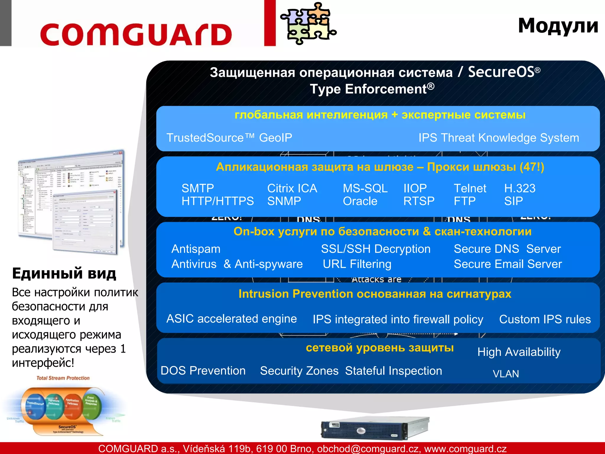 Модули

                                  Защищенная операционная система / SecureOS®
                                              Type Enforcement®
                                      глобальная интелигенция + экспертные системы
                          TrustedSource™ GeoIP                            IPS Threat Knowledge System

                                   Апликационная защита на шлюзе – Прокси шлюзы (47!)
                             SMTP           Citrix ICA     MS-SQL      IIOP      Telnet     H.323
                             HTTP/HTTPS     SNMP           Oracle      RTSP      FTP        SIP

                                       On-box услуги по безопасности & скан-технологии
                           Antispam                  SSL/SSH Decryption   Secure DNS Server
                           Antivirus & Anti-spyware  URL Filtering        Secure Email Server
Единный вид
Все настройки политик                  Intrusion Prevention основанная на сигнатурах
безопасности для
входящего и               ASIC accelerated engine    IPS integrated into firewall policy   Custom IPS rules
исходящего режима
реализуются через 1                                 сетевой уровень защиты            High Availability
интерфейс!
                         DOS Prevention   Security Zones Stateful Inspection               VLAN




www.comguard.cz                                                             communication security
           COMGUARD a.s., Vídeňská 119b, 619 00 Brno, obchod@comguard.cz, www.comguard.cz
 