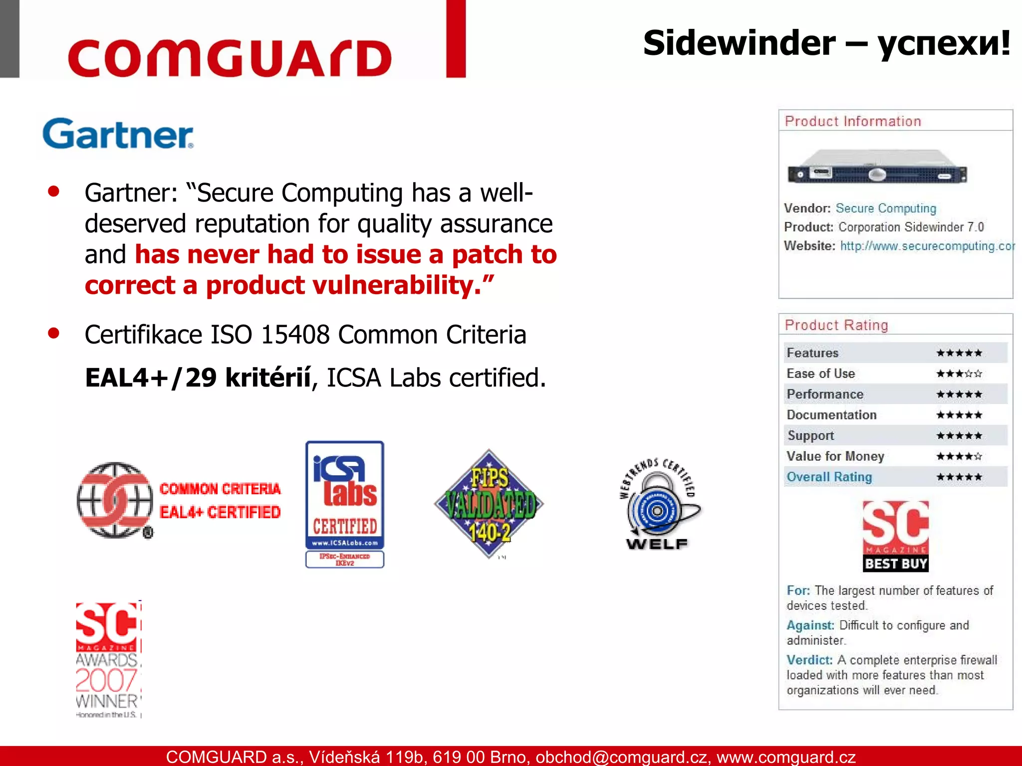 Sidewinder – успехи!



      Gartner: “Secure Computing has a well-
       deserved reputation for quality assurance
       and has never had to issue a patch to
       correct a product vulnerability.”
      Certifikace ISO 15408 Common Criteria
       EAL4+/29 kritérií, ICSA Labs certified.




www.comguard.cz                                                             communication security
           COMGUARD a.s., Vídeňská 119b, 619 00 Brno, obchod@comguard.cz, www.comguard.cz
 
